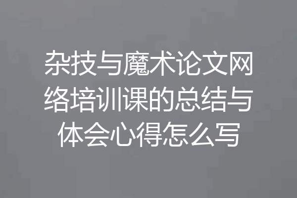 杂技与魔术论文网络培训课的总结与体会心得怎么写