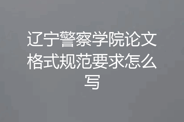 辽宁警察学院论文格式规范要求怎么写