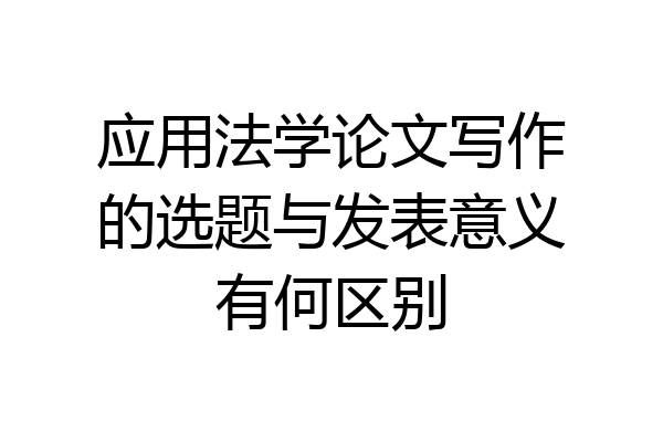应用法学论文写作的选题与发表意义有何区别