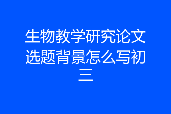 生物教学研究论文选题背景怎么写初三