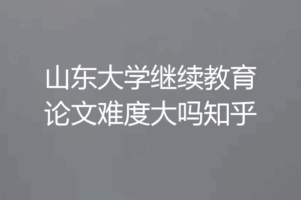 山东大学继续教育论文难度大吗知乎