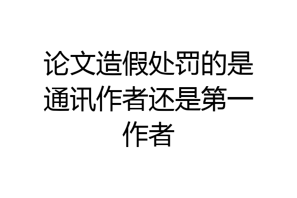 论文造假处罚的是通讯作者还是第一作者