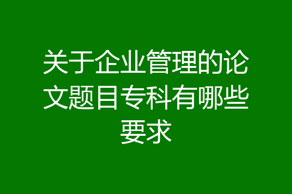 关于企业管理的论文题目专科有哪些要求