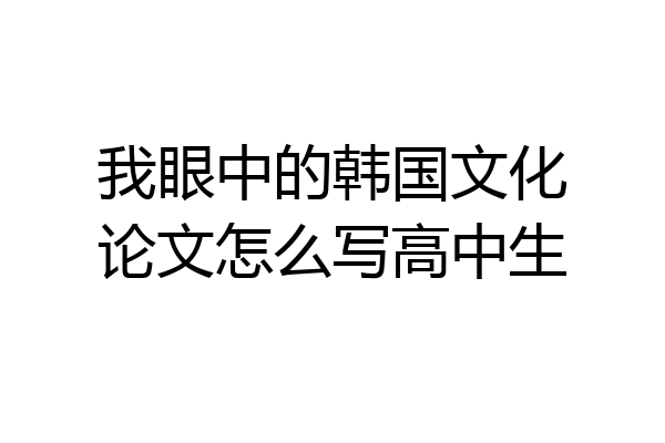 我眼中的韩国文化论文怎么写高中生