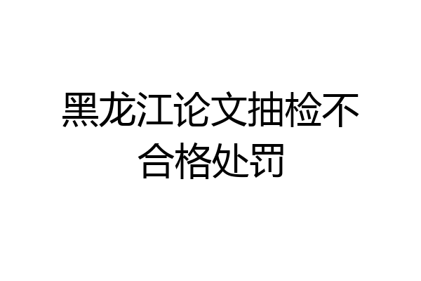 黑龙江论文抽检不合格处罚