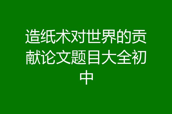 造纸术对世界的贡献论文题目大全初中