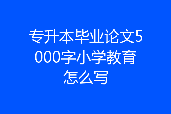 专升本毕业论文5000字小学教育怎么写