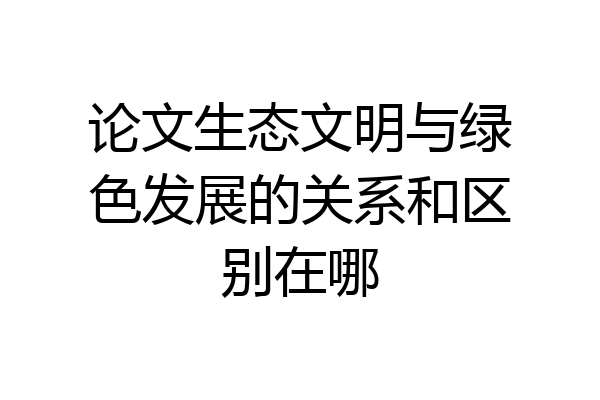 论文生态文明与绿色发展的关系和区别在哪