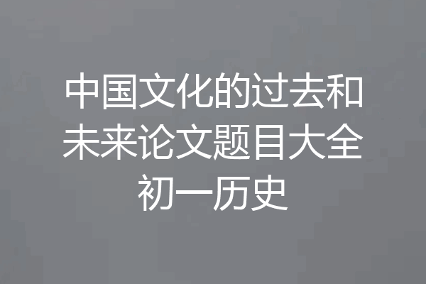 中国文化的过去和未来论文题目大全初一历史