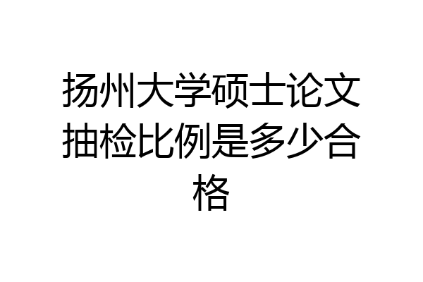 扬州大学硕士论文抽检比例是多少合格