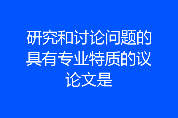 研究和讨论问题的具有专业特质的议论文是