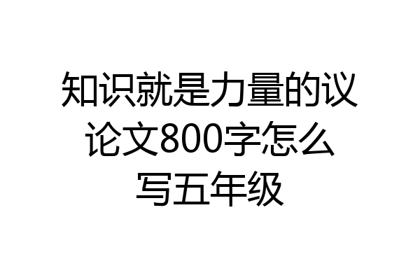 知识就是力量的议论文800字怎么写五年级