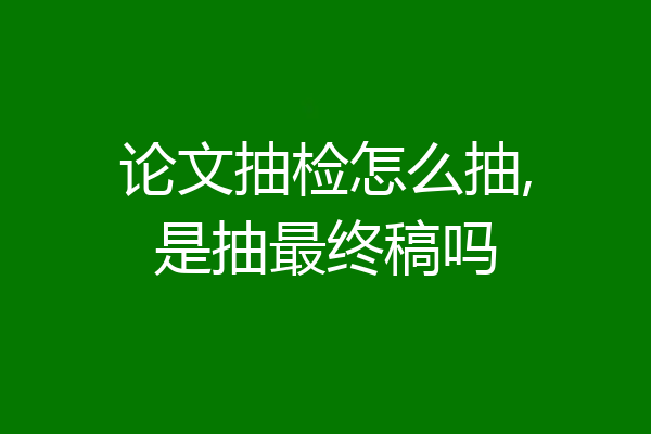 论文抽检怎么抽,是抽最终稿吗