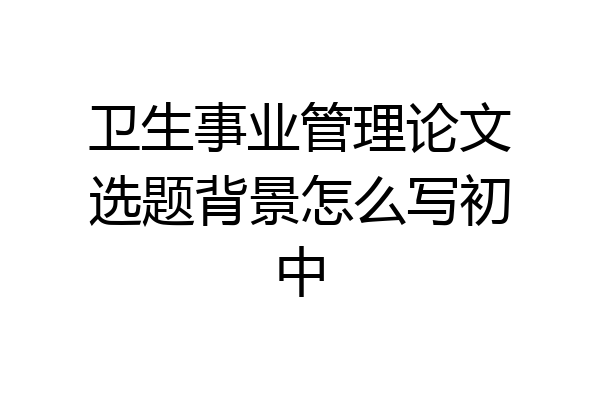 卫生事业管理论文选题背景怎么写初中