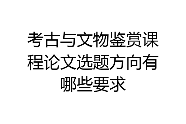 考古与文物鉴赏课程论文选题方向有哪些要求