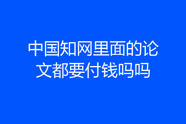 中国知网里面的论文都要付钱吗吗