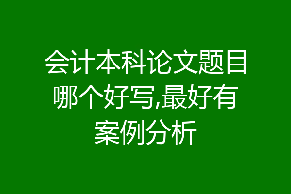 会计本科论文题目哪个好写,最好有案例分析