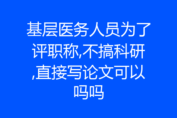 基层医务人员为了评职称,不搞科研,直接写论文可以吗吗