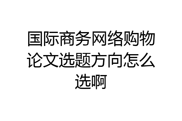 国际商务网络购物论文选题方向怎么选啊