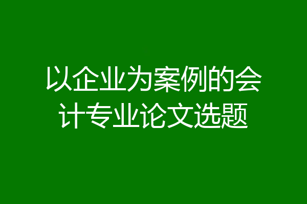 以企业为案例的会计专业论文选题