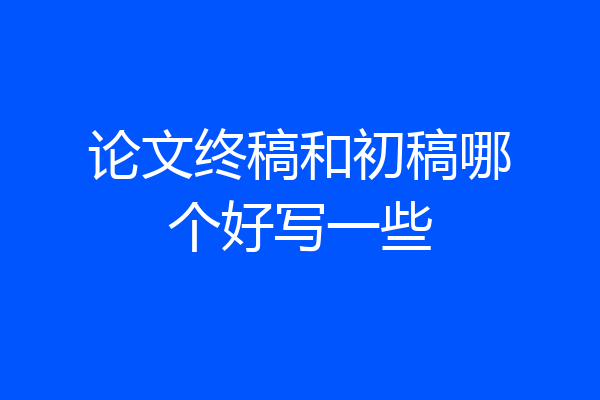 论文终稿和初稿哪个好写一些
