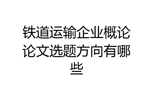 铁道运输企业概论论文选题方向有哪些