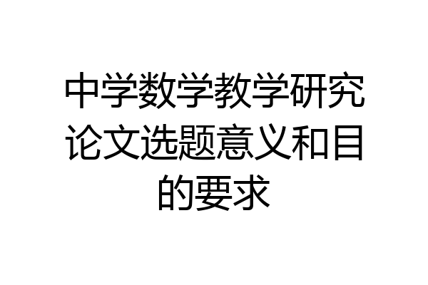 中学数学教学研究论文选题意义和目的要求