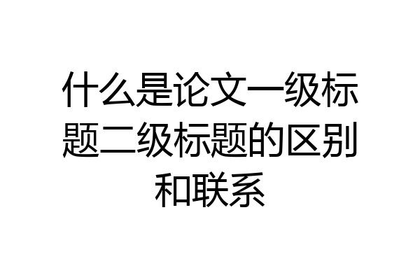 什么是论文一级标题二级标题的区别和联系