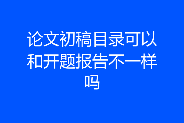论文初稿目录可以和开题报告不一样吗