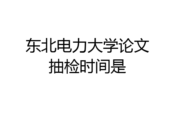 东北电力大学论文抽检时间是