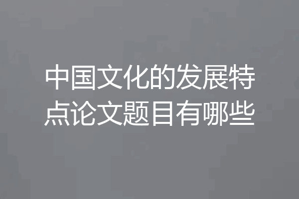 中国文化的发展特点论文题目有哪些