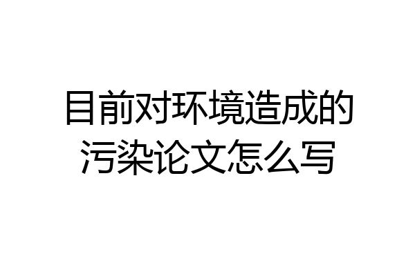 目前对环境造成的污染论文怎么写