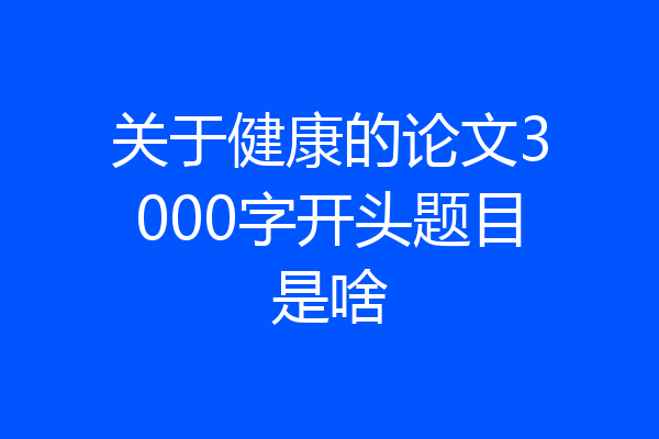 关于健康的论文3000字开头题目是啥