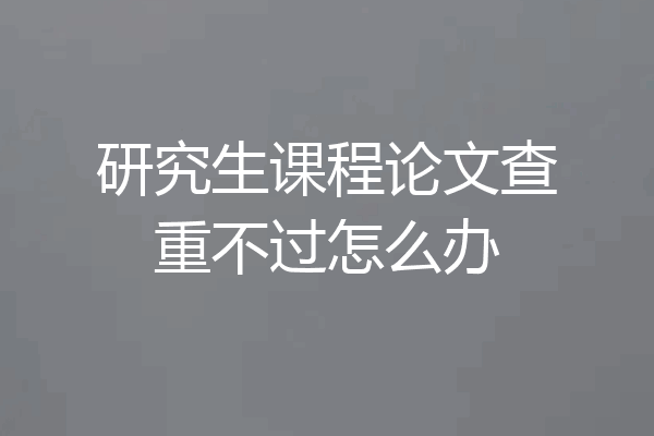 研究生课程论文查重不过怎么办