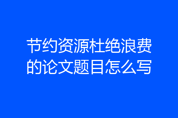 节约资源杜绝浪费的论文题目怎么写