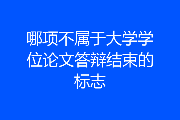 哪项不属于大学学位论文答辩结束的标志