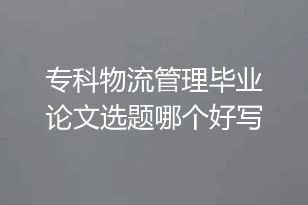 专科物流管理毕业论文选题哪个好写