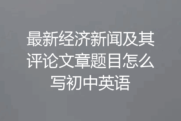 最新经济新闻及其评论文章题目怎么写初中英语