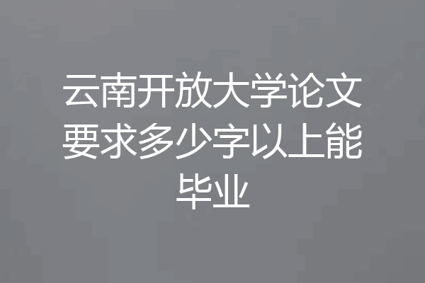 云南开放大学论文要求多少字以上能毕业