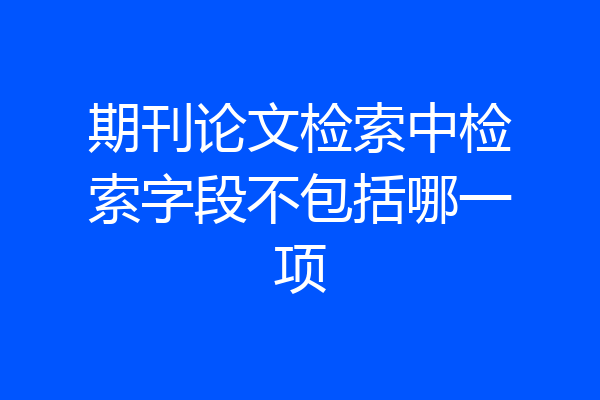 期刊论文检索中检索字段不包括哪一项