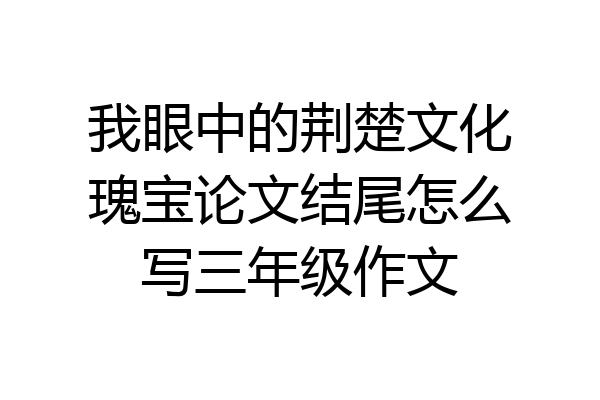 我眼中的荆楚文化瑰宝论文结尾怎么写三年级作文