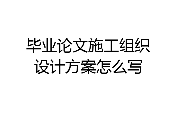 毕业论文施工组织设计方案怎么写