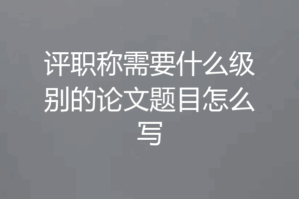 评职称需要什么级别的论文题目怎么写