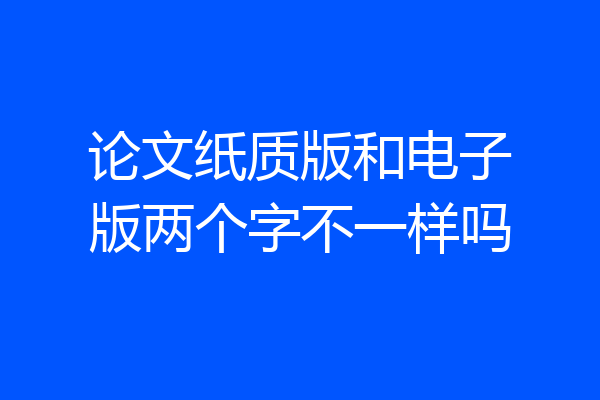 论文纸质版和电子版两个字不一样吗
