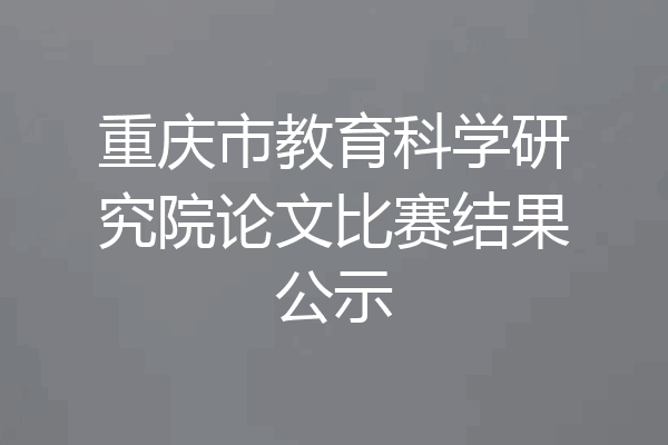 重庆市教育科学研究院论文比赛结果公示