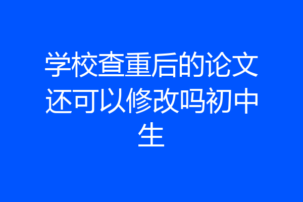学校查重后的论文还可以修改吗初中生