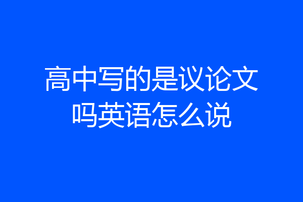 高中写的是议论文吗英语怎么说