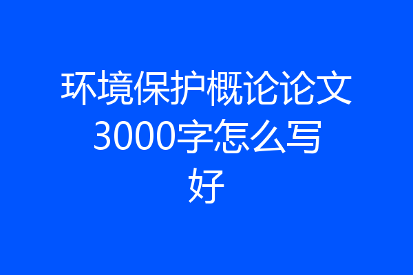 环境保护概论论文3000字怎么写好