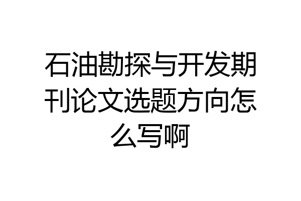 石油勘探与开发期刊论文选题方向怎么写啊