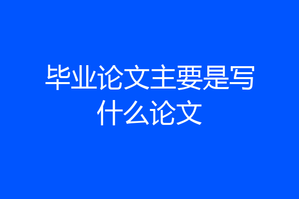 毕业论文主要是写什么论文
